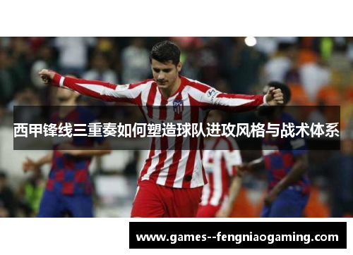 西甲锋线三重奏如何塑造球队进攻风格与战术体系 西甲锋线三重奏如何塑造球队进攻风格与战术体系