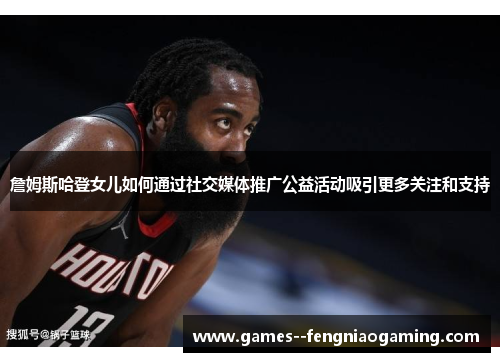 詹姆斯哈登女儿如何通过社交媒体推广公益活动吸引更多关注和支持