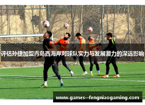 评估孙捷加盟青岛西海岸对球队实力与发展潜力的深远影响