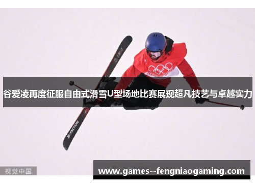 谷爱凌再度征服自由式滑雪U型场地比赛展现超凡技艺与卓越实力