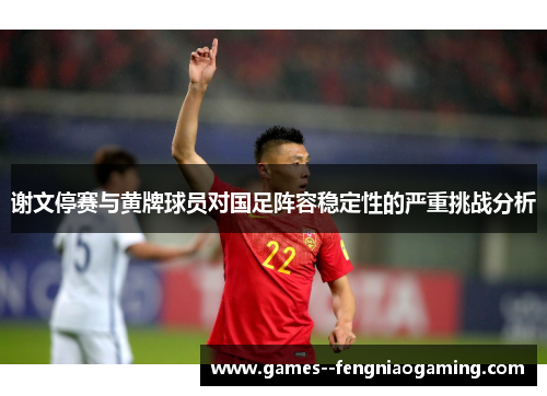 谢文停赛与黄牌球员对国足阵容稳定性的严重挑战分析