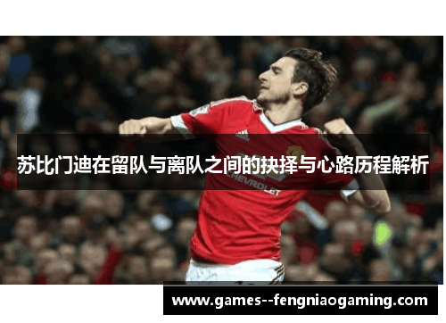 苏比门迪在留队与离队之间的抉择与心路历程解析