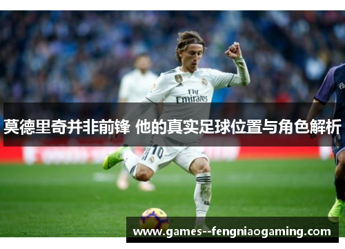 莫德里奇并非前锋 他的真实足球位置与角色解析 莫德里奇并非前锋 他的真实足球位置与角色解析