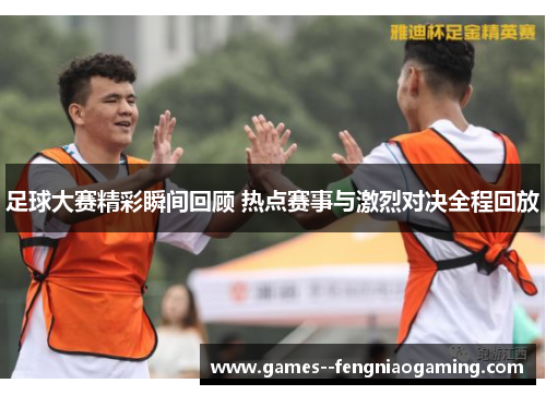 足球大赛精彩瞬间回顾 热点赛事与激烈对决全程回放