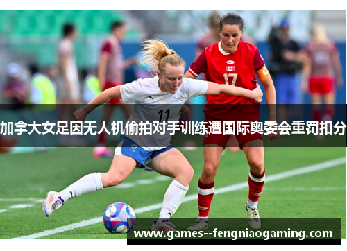 加拿大女足因无人机偷拍对手训练遭国际奥委会重罚扣分