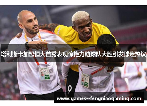 塔利斯卡加盟恒大首秀表现惊艳力助球队大胜引发球迷热议