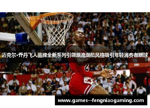 迈克尔·乔丹飞人品牌全新系列引领潮流潮酷风格吸引年轻消费者眼球