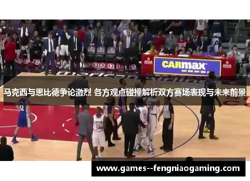 马克西与恩比德争论激烈 各方观点碰撞解析双方赛场表现与未来前景