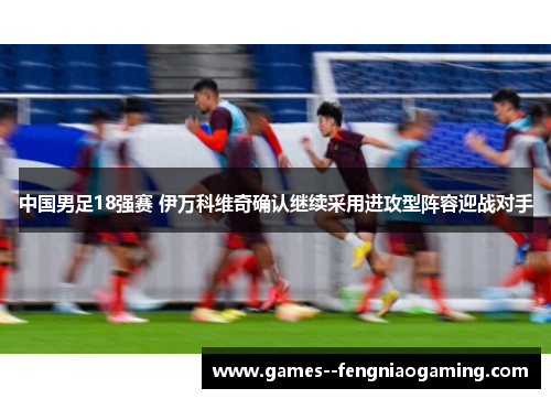 中国男足18强赛 伊万科维奇确认继续采用进攻型阵容迎战对手