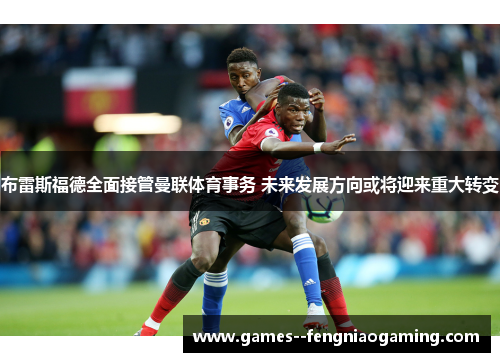 布雷斯福德全面接管曼联体育事务 未来发展方向或将迎来重大转变