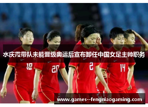 水庆霞带队未能晋级奥运后宣布卸任中国女足主帅职务